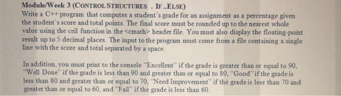 Module/Week 3 (CONTROLSTRUCTURES. IF ..ELSE) Write a C++ program that computes a students grade for an assignment as a percentage given the students score and total points. The final score must be rounded up to the nearest whole value using the ceil function in the <cmath> header file. You must also display the floating-point result up to 5 decimal places. The input to the program must come from a file containing a single line with the score and total separated by a space. In addition, you must print to the console Excellent if the grade is greater than 

<div class=
