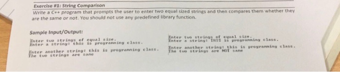 Exercise #1: String Comparison Write a C+program that prompts the user to enter two equal sized strings and then compares them whether they are the same or not. You should not use any predefined library function. Sample Input/Output Enter tuo strings of equal sine Enter a stringi chia is progranning elass. Enter another strings this is progranning elase. t ter tuo strings of equal size. ter a string: THIS s pregranning elass. ter another string: this is pregranning class he tvo strings are NOT sane he tuo strings are sane