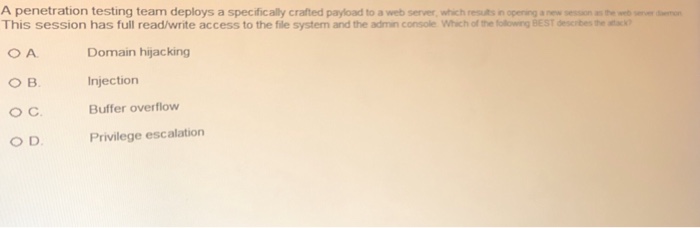 A penetration testing team deploys a specifically crafted payload to a web server, which results n opening a new session as the web server mon This session has full read/write access to the file system and the admin console Which of the folowing BEST descibes the atac) Domain hijacking Injection Buffer overflow Privilege escalation O C O D.
