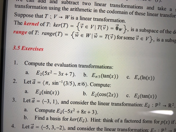 ldd and subtract two linear transformations and take a transformation using the arithmetic in the cod Suppose that T : V → Wis a linear transformation. Th (7)-( E n T(จ) = 0»), is a subspace ofthe d omain of these linear transfor e kernel of 1: ker range of t arget (7) = { w e W I w = T(v) for some v e V}, is a subsp sibg range of l: range 3.5 Exercises 1. Compute the evaluation transformations: 2. Let a=(r, sin-i (35),π/6). Compute: 3. Let a (-3, 1), and consider the 

<div class=