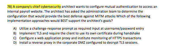 78) A companys chief cybersecurity architect wants to configure mutual authentication to access an internal payroll website. The architect has asked the administration team to determine the configuration that would provide the best defense against MITM attacks Which of the following implementation approaches would BEST support the architects goals? A) B) C) D) Utilize a challenge-response prompt as required input at username/password entry Implement TLS and require the client to use its own certificate during handshake Configure a web application proxy and institute monitoring of HTTPS transactions Install a reverse proxy in the corporate DMZ configured to decrypt TLS sessions.