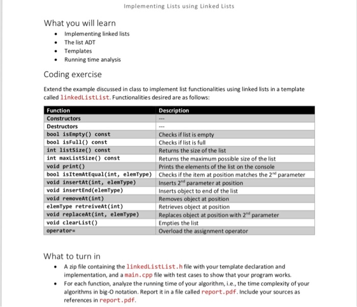 Implementing Lists using Linked Lists What you will learn Implementing linked lists The list ADT .Templates . Running time analysis Coding exercise Extend the example discussed in class to implement list functionalities using linked lists in a template called linkedListList. Functionalities desired are as follows: Function Constructors Destructors bool isEmpty() const bool isFull) const int listsize() const int maxListSize() const void print() bool isItemAtEqual (int, elemType) Checks if the item at position matches the 2n parameter void insertAt (int, elemType) void insertEnd(elemType) void removeAt (int) elemType retreiveAt(int) void replaceAt (int, elemType) 

<div class=