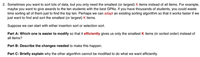2. Sometimes you want to sort lots of data, but you only need the smallest (or largest) K items instead of all items. For example, maybe you want to give awards to the ten students with the best GPAs. If you have thousands of students, you could waste time sorting all of them just to find the top ten. Perhaps we can adapt an existing sorting algorithm so that it works faster if we just want to find and sort the smallest (or largest) K items Suppose we can start with either insertion sort or selection sort. Part 

<div class=