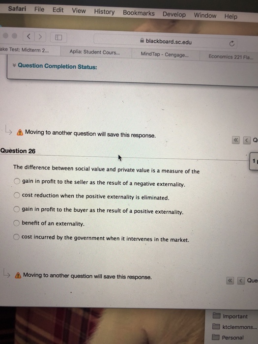 Safari File Edit View History Bookmarks Develop Window Help blackboard.sc.edu ake Test: Midterm 2... Aplia: Student Cours... MindTap- Cengage... Economics 221 Fla.. Question Completion Status: ? Moving to another question will save this response. Qr Question 26 The difference between social value and private value is a measure of the O gain in profit to the seller as the result of a negative externality. cost reduction when the positive externality is eliminated. O gain in profit to the buyer as the result of a positive externality. O benefit of an externality. O cost incurred by the government when it intervenes in the market. Moving to another question will save this response. Que Important Personal