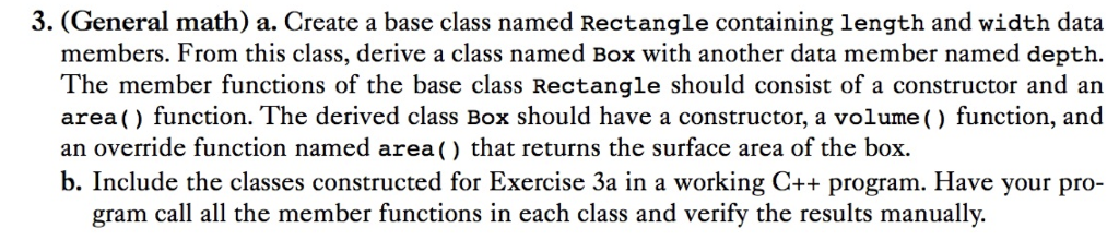 3. (General math) a. Create a base class named Rectangle containing length and width data members. From this class, derive a class named Box with another data member named depth. The member functions of the base class Rectangle should consist of a constructor and an area() function. The derived class Box should have a constructor, a volume () function, and an override function named area() that returns the surface area of the box. b. Include the classes constructed for Exercise 3a in a working C++ program. Have your pro- gram call all the member functions in each class and verify the results manually.