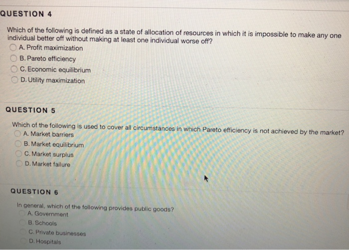 QUESTION 4 Which of the following is defined as a state of allocation of resources in which it is impossible to make any one individual better off without making at least one individual worse off? OA. Profit maximization B. Pareto efficiency C. Economic equilibrium D. Utility maximization QUESTION 5 Which of the following is used to cover all circumstances in which Pareto efficiency is not achieved by the market? A. Market barriers B. Market equilibrium C. Market surplus D. Market failure QUESTION 6 In general, which of the following provides public goods? A. Government B. Schools C. Private 

<div class=