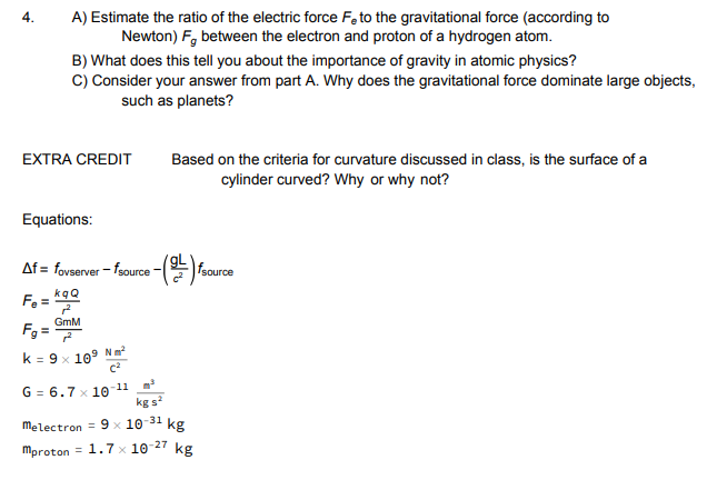 4.A) Estimate the ratio of the electric force Fe to the gravitational force (according to Newton) F between the electron and proton of a hydrogen atom B) What does this tell you about the importance of gravity in atomic physics? C) Consider your answer from part A. Why does the gravitational force dominate large objects such as planets? EXTRA CREDIT Based on the criteria for curvature discussed in class, is the surface of a cylinder curved? Why or why not? Equations: Af-fovserver fsource - GmM 9 N㎡ k:9.109 m2. G 6.7 x1011 melec tron-9-10 31 kg mproton= 1.7-10-27 kg kg s