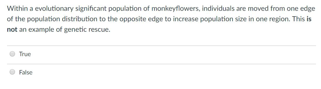 Within a evolutionary significant population of monkeyflowers, individuals are moved from one edge of the population distribution to the opposite edge to increase population size in one region. This is not an example of genetic rescue. O True O False