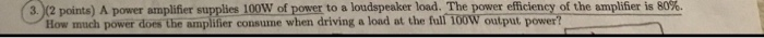 , a (2 points) A power amplifier supplies 100W fpower to a loudspeaker load. The power efficiency of the amplifier is 80%. How much power does the amplifier consume when driving a load at the full 100W output power?