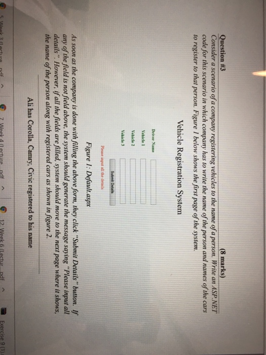 (8 marks) Question #3 Consider a scenario of a company registering vehicles to the name of a person. Write an ASP.NET code for this scenario in which company has to write the name of the person and names of the cars to register to that person. Figure 1 below shows the first page of the system. Vehicle Registration System Driver Name Vehicle 1 Vehicle 2 Please input all the details Figure 1: Default.aspx As soon as the company is done with filling the above form, they click Submit Details button. If any of the field is 

<div class=