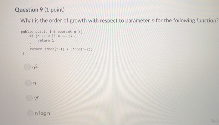 Question 9 (1 point) What is the order of growth with respect to parameter n for the following function? public static int bo