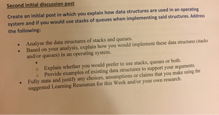 Second initial discussion post Create an initial post in which you explain how data structures are used in an operating system and if you would use stacks of queues when implementing said structures. Address the following: Analyse the data structures of stacks and queues. structures (stacks Based on your analysis, explain how you would implement these data and or queues) in an operating system. o Explain whether you would prefer to use stacks, queues or both. o Provide examples of existing data structures to support your arguments. Fully state and justify any choices, assumptions or claims that you make using the suggested Learning Resources for this Week and/or your own
