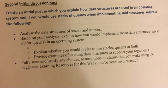 Second initial discussion post Create an initial post in which you explain how data structures are used in an operating system and if you would use stacks of queues when implementing said structures. Address the following: Analyse the data structures of stacks and queues. structures (stacks Based on your analysis, explain how you would implement these data and or queues) in an operating system. o Explain whether you would prefer to use stacks, queues or both. o Provide examples of existing data structures to support your arguments. Fully state and justify any choices, assumptions or claims that you make using the suggested Learning Resources for this Week and/or your own