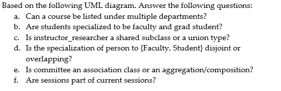 Based on the following UML diagram. Answer the following questions: a. Can a course be listed under multiple departments? b. Are students specialized to be faculty and grad student? c. Is instructor_researcher a shared subclass or a union type? d. Is the specialization of person to Faculty, Student) disjoint or overlapping e. Is committee an association class or an aggregation/composition? f. Are sessions part of current sessions?