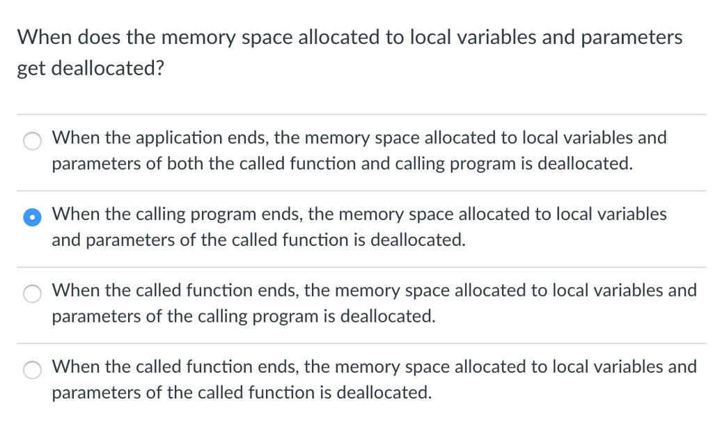 When does the memory space allocated to local variables and parameters get deallocated? When the application ends, the memory space allocated to local variables and parameters of both the called function and calling program is deallocated. O When the calling program ends, the memory space allocated to local variables and parameters of the called function is deallocated. When the called function ends, the memory space allocated to local variables and parameters of the calling program is deallocated. When the called function ends, the memory space allocated to local variables and parameters of the called function is deallocated. O