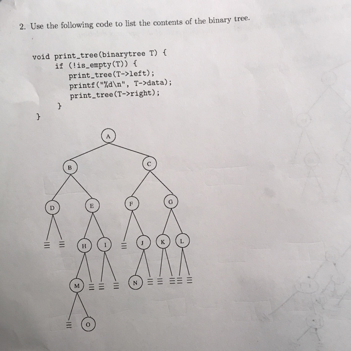 2. Use the following code to list the contents of the binary tree. void print_tree(binarytree T) if (!is_empty(T)) f print_tree (T->left); printf(%dn, T->data); print tree (T->right); JKL M) (N)