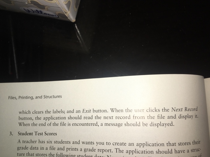 Files, Printing, and Structures which clears the labels; and an Exit button. When the user clicks the Next Record button, the application should read the next record from the file and display it. When the end of the file is encountered, a message should be displayed. Student Test Scores A teacher has six students and wants you to create an application that grade data in a file and prints a grade report. The application should have a stru ture that stores the following student datau 3.