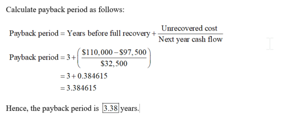 Calculate payback period as follows: Payback period Years before full recovery+ Payback period 3+ Unrecovered cost Next year cash flow $110,000- $97,500 S32,500 3+0.384615 3.384615 Hence, the payback period is 3.38 years.