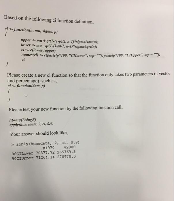 Based on the following ci function definition, ci function(n, mu, sigma, p) uppermu + qt(1-(1-p)/2, n-1) sigma/sqrt(n); lower mu - qt(1-(1-p)/2, n-1) sigma/sart(n); ci < c(lower, upper) narnes(ci) <-c(pastelp* 100, CI Lower, sep=), pastelp* 100, CI Upper, sep = )) ci Please create a new ci function so that the function only takes two parameters (a vector and percentage), such as, ci <-function(data, P) Please test your new function by the following function cal, library(UsingR apply(homedata, 2, ci, 0.9) Your answer should look like, 2, ci, 0.9) > apply (h㎝edata, y1970 y2000 90CILower 70377.72 265769.5 90CIUpper 71264.14 270970.0