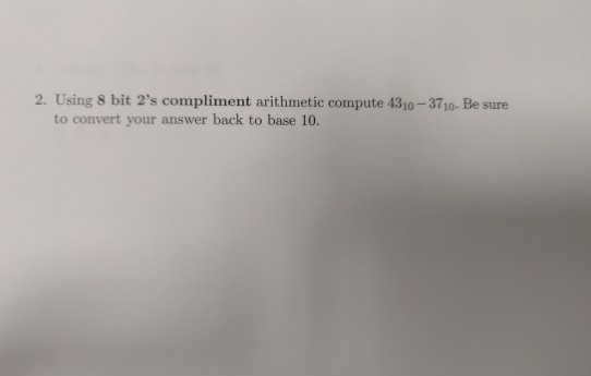 2. Using 8 bit 2s compliment arithmetic compute 4310-3710- Be sure to convert your answer back to base 10.