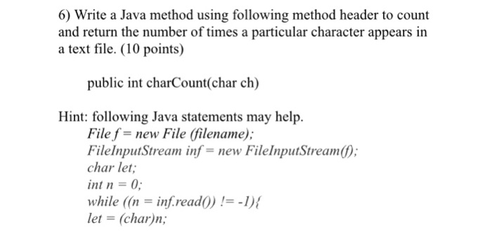 6) Write a Java method using following method header to count and return the number of times a particular character appears in a text file. (10 points) public int charCount(char ch) Hint: following Java statements may help File f-new File (filename); FilelnputStream inf-new FileInputStream(); char let; int n 0 while ((ninf.rea let -(char)n; d()) !=-1){