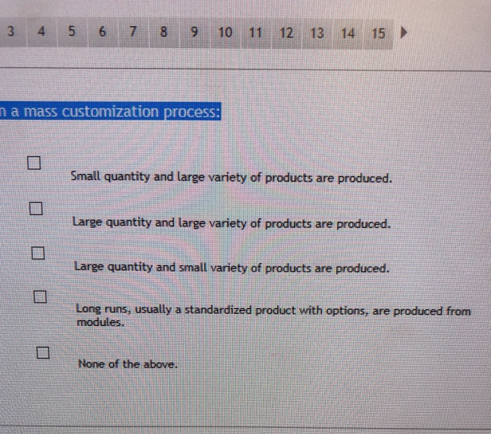 3 4 5 6 7 8 9 10 11 12 13 14 15 a mass customization process: Small quantity and large variety of products are produced. Large quantity and large variety of products are produced. Large quantity and small variety of products are produced. Long runs, usually a standardized product with options, are produced from modules. None of the above.