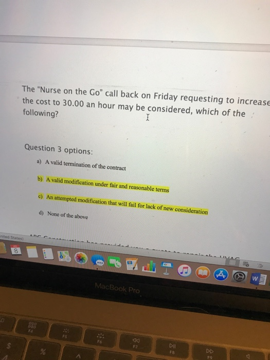 The Nurse on the Go call back on Friday requesting to increase the cost to 30.00 an hour may be considered, which of the following? Question 3 options: a) A valid termination of the contract b) A valid modification under fair and reasonable terms e) An attempted modification that will fail for lack of new consideration d) None of the above nited Stat 8 FS Dii F7 F9