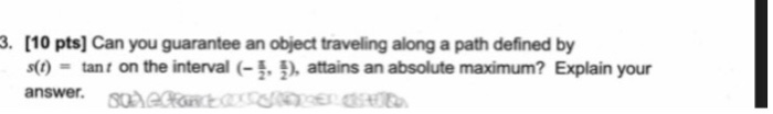 . [10 pts] Can you guarantee an object traveling along a path defined by s() = tant on the interval (- attains an absolute maximum? Explain your answer.oheataer