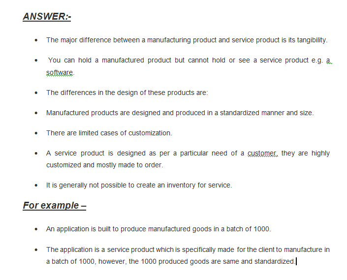 ANSWER: The major difference between a manufacturing product and service product is its tangibility. You can hold a manufactured product but cannot hold or see a service product e.g. a software The differences in the design of these products are: Manufactured products are designed and produced in a standardized manner and size. There are limited cases of customization. service product is designed as per a particular need of a customer. they are highly A customized and mostly made to order .It is generally not possible to create an inventory for service. Forexample- An application is built to produce manufactured goods in a batch of 1000. The application is a service product which is specifically made for the client to manufacture in a batch of 1000, however, the 1000 produced goods are same and standardized.]