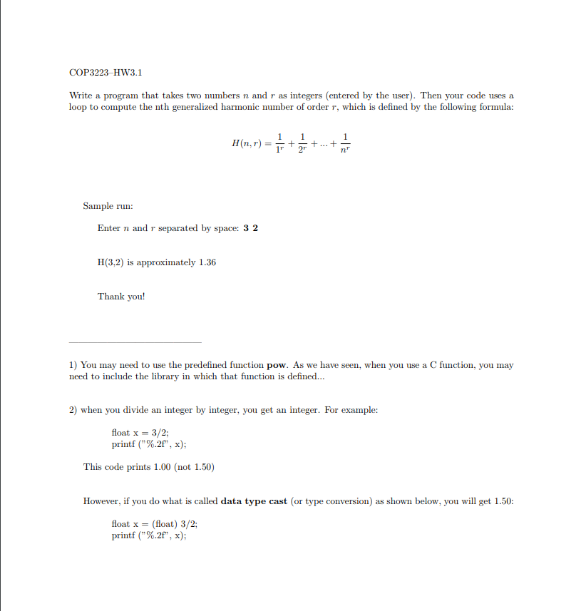 COP3223 HW3.1 Write a program that takes two numbers n and r as integers (entered by the user). Then your code uses a loop to compute the nth generalized harmonic number of order r, which is defined by the following formula: H(n,r) Sample run Enter n and r separated by space: 3 2 H(3,2) is approximately 1.36 Thank you! 1) You may need to use the predefined function pow. As we have seen, when you use a C function, you may need to include the library in which that function is defined.. 2) when you divide an integer by integer, you get an integer. For example: loat x-3/2 printf (%.2°, x); This code prints 1.00 (not 1.50) However, if you do what is called data type cast (or type conversion) as shown below, you will get 1.50: float x- (float) 3/2 printf (%.2°, x);