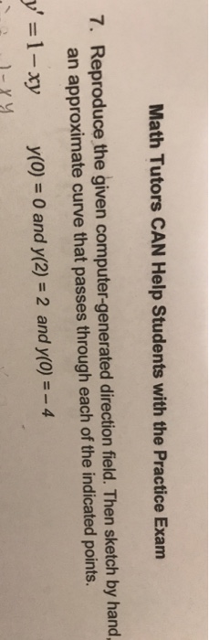 Math Tutors CAN Help Students with the Practice Exam 7. Reproduce the given computer-generated direction field. Then sketch by hand an approximate curve that passes through each of the indicated points y-:1-xy y(0) 0 and y(2)-2 and y(0)--4