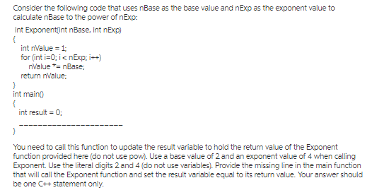 int nValue1 for (int i=0; i < nExp: i++) nValue nBase: retum nValue: int main int result 0 You need to call this function to update the result variable to hold the return value of the Exponent that will call the Exponent function and set the result variable equal to its return value. Your answer should be one C++ statement only.