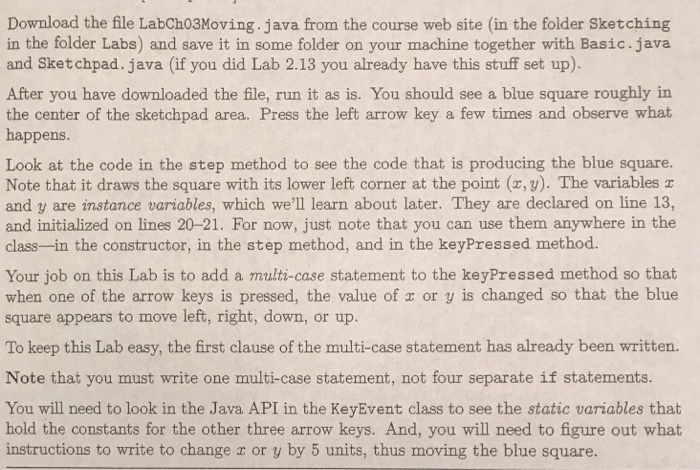 Download the file LabCh03Moving.java from the course web site (in the folder Sketching in the folder Labs) and save it in some folder on your machine together with Basic.java and Sketchpad. java (if you did Lab 2.13 you already have this stuff set up) After you have downloaded the file, run it as is. You should see a blue square roughly in the center of the sketchpad area. Press the left arrow key a few times and observe what happens Look at the code in the step method to see the code that is producing the blue square. 

<div class=