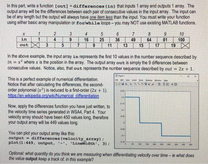 In this part, write a function [out] differences (in) that inputs 1 array and outputs 1 array. The output array will be the differences between each pair of consecutive values in the input array. The input can be of any length but the output will always have one item less than the input. You must write your function using either basic array manipulation or forlwhile loops -you may NOT use existing MATLAB functions. 10 in out In the above example, the input array in represents the first 10 values in the number sequence described by in = x2 where x is the position in the array. The output array out is simply the 9 differences between consecutive values. Notice, also, that out represents the number sequence described by out 2x +1. This is a perfect example of numerical differentiation. Notice that after calculating the differences, the second- order polynomial (x2) is reduced to a first-order (2x +1). Now, apply the differences function you have just written,to the velocity time series generated in WSA4, Part 4. Your velocity array should have been 450 values long, thereforeR your output array will be 449 values long. 0.1 You can plot your output array like this: output differences (velocity array) plot (1:449, output,LineWidth,3) 40 06 0.1 0.15 Optional: what quantity do you think we are measuring when differentiating velocity over time -ie what does the value output keep a track of, in this example?