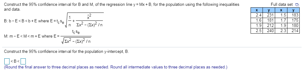 Construct the 95% confidence interval for and data. and of the regression line y = Mx + for the population using the following inequalities Full data set 2.4 231 1.5 183 1.6 181 1.7 175 1.9 212 1.9 180 2.5 240 2.3 214 B: b-E B<b+E where EcSe M. m _ E < M < m + E where E= Ex2 -(Ex)2In Construct the 95% confidence interval for the population y-intercept, B. Round the final answer to three decimal places as needed. Round all intermediate values to three decimal places as needed.)