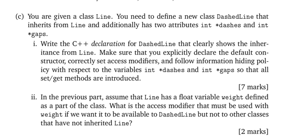 (c) You are given a class Line. You need to define a new class DashedLine that inherits from Line and additionally has two attributes int *dashes and int *gaps. i. Write the C++ declaration for DashedLine that clearly shows the inher- itance from Line. Make sure that you explicitly declare the default con structor, correctly set access modifiers, and follow information hiding pol- icy with respect to the variables int dashes and int *gaps so that all set/get methods are introduced. 7 marks] ii. In the previous part, assume that Line has a float variable weight defined as a part of the class. What is the access modifier that must be used with weight if we want it to be available to DashedLine but not to other classes that have not inherited Line:? [2 marks]