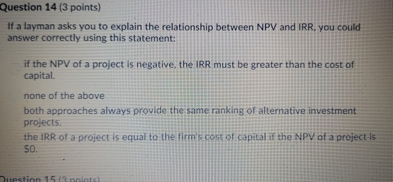 Question 14 (3 points) if a layman asks you to explain the relationship between npv and irr, you could answer correctly using this statement: if the npv of a project is negative, the irr must be greater than the cost of capital. none of the above both approaches always provide the same ranking of alternative investment projects the irr of a project is equal to the firms cost of capital if the npv of a project is $0.