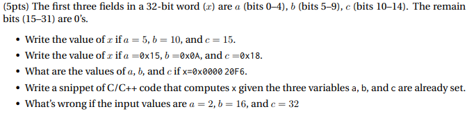 (5pts) The first three fields in a 32-bit word (x) are a (bits 0-4), b (bits 5-9), e (bits 10-14). The remain bits (15-31) are Os. Write the value of r if a 5, b 10, and c 15 Write the value of r if a-0x15, b-0xØA, and c0x18 What are the values of a, b, and c if x-0x0000 20F6. Write a snippet of C/C++code that computes xgiven the three variables a, b, and c are already set ·Whats wrong if the input values are a = 2, b = 16, and c = 32