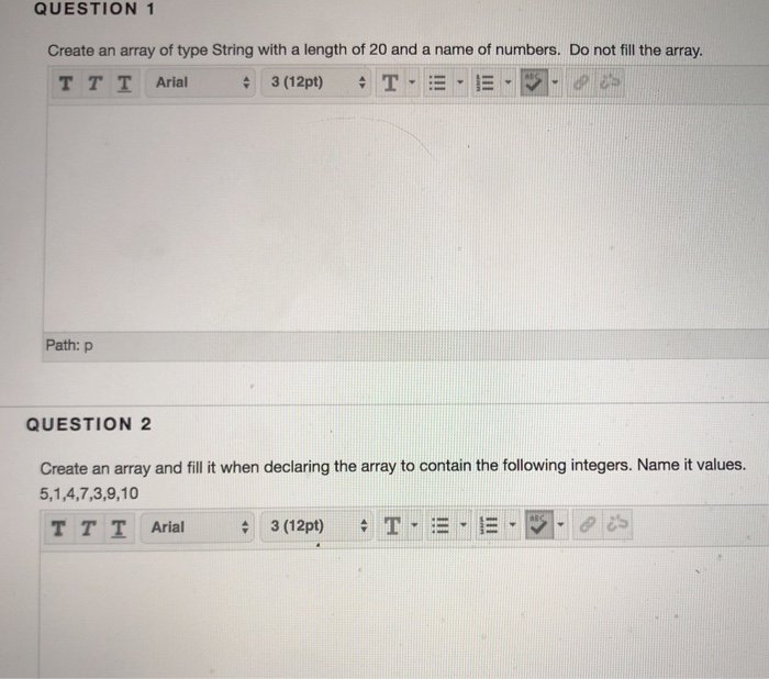 QUESTION 1 Create an array of type String with a length of 20 and a name of numbers. Do not fill the array. Path: P QUESTION