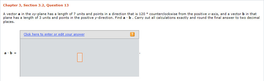 Chapter 3, Section 3.2, Question 13 A vector a in the xy-plane has a length of 7 units and points in a direction that is 12 。counterclockwiserom the postivex-acs and a vector b n tat plane has a length of 3 units and points in the positive y-direction. Find a b. Carry out all calculations exactly and round the final answer to two decimal places. lick here to enter or edit your answer
