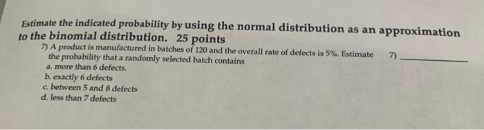 Estimate the indicated probability by using the normal distribution as an approximation to the binomial distribution. 25 points 7) A product is manufactured in batches of 120 and the overall rate of defects is 5%. Estimate 7) the probability that a randomly selected batch contains a. more than 6 defects. b exactly 6 defects c. between 5 and 8 defects d. less than 7 defects