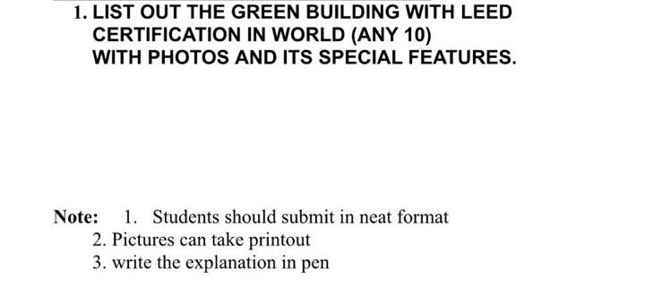 1. LIST OUT THE GREEN BUILDING WITH LEED CERTIFICATION IN WORLD (ANY 10) WITH PHOTOS AND ITS SPECIAL FEATURES. Note: 1. 2. Pictures can take printout 3. write the explanation in pen Students should submit in neat format