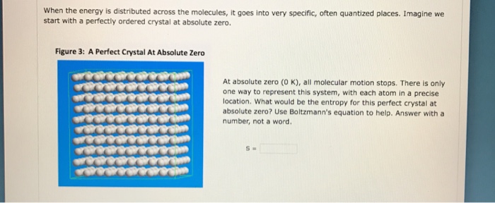 When the energy is distributed across the molecules, it goes into very specific, often quantized places. Imagine we start with a perfectly ordered crystal at absolute zero. Figure 3: A Perfect Crystal At Absolute Zero At absolute zero (O K), all molecular motion stops. There is only one way to represent this system, with each atom in a precise location. What would be the entropy for this perfect crystal at absolute zero? Use Boltzmanns equation to help. Answer with a number, not a word.