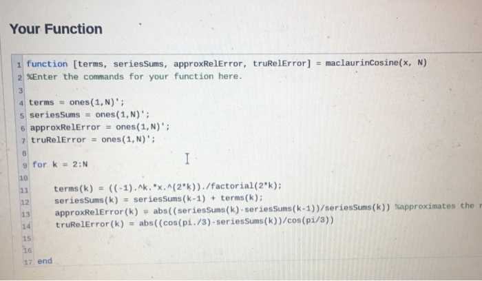 Your Function 1 function [terms, seriesSums, approxRelError, truRelError] maclaurincosine(x, N) 21%Enter the commands for you