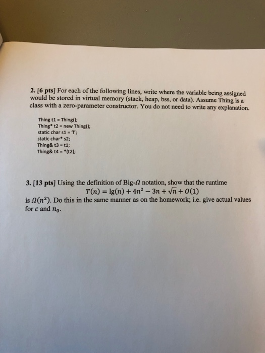 2. [6 pts] For each of the following lines, write where the variable being assigned would be stored in virtual memory (stack, heap, bss, or data). Assume Thing is a class with a zero-parameter constructor. You do not need to write any explanation. Thing t1- Thing): Thing t2 - new Thing): static char s1- f: static char s2; Thing& t3 t1; Thing& t4- (t2); 3. [13 pts] Using the definition of Big-2 notation, show that the runtime T(n) Ig(n) +4n2 -3nvn+ 0(1) is 2(n2). Do this in the same manner as on the homework; i.e. give actual values for c and no-