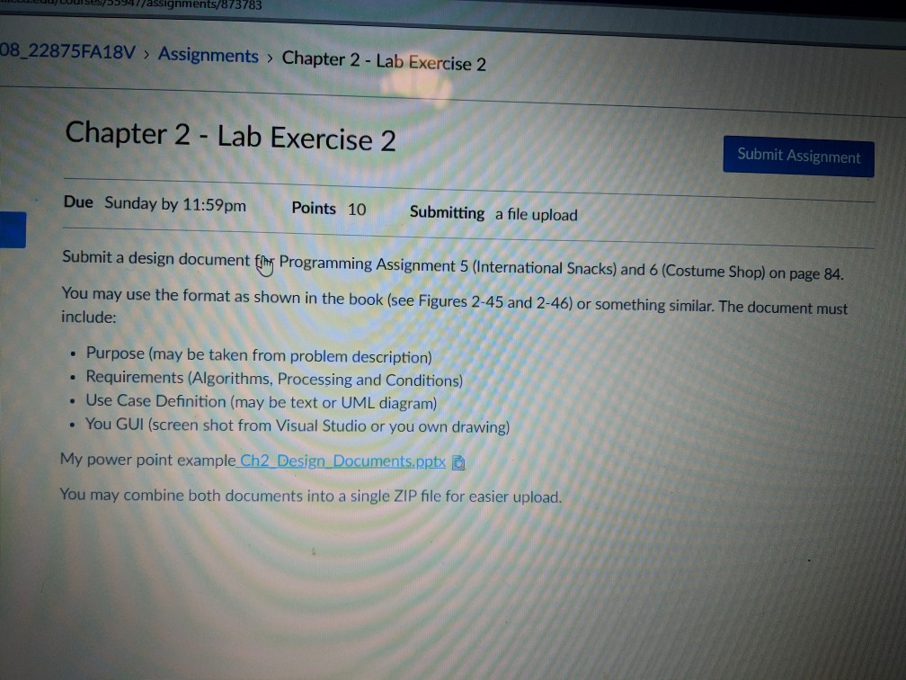 cousess7assignments/873783 08_22875FA18V > Assignments > Chapter 2 - Lab Exercise 2 Chapter 2 - Lab Exercise 2 Submit Assignment Due Sunday by 11:59pm Points 10 Submitting a file upload gn document fihr Programming Assignment 5 (International Snacks) and 6 (Costume Shop) on page 84. You may use the format as shown in the book (see Figures 2-45 and 2-46) or something similar. The document must include . Purpose (may be taken from problem description) . Requirements (Algorithms, Processing and Conditions) . Use Case Definition (may be text or UML diagram) . You GUI (screen shot from Visual Studio or you own drawing) My power point example Ch2_Design Documents.pptx You may combine both documents into a single ZIP file for easier upload.