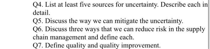 Q4. List at least five sources for uncertainty. Describe each in detail Q5. Discuss the way we can mitigate the uncertainty Q6. Discuss three ways that we can reduce risk in the supply chain management and define each. Q7. Define quality and quality improvement.