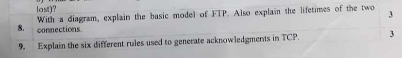 With a diagram, explain the basic model of FTP. Also explain the lifetimes of the two 8. connections 9. Explain the six different rules used to generate acknowledgments in TCP