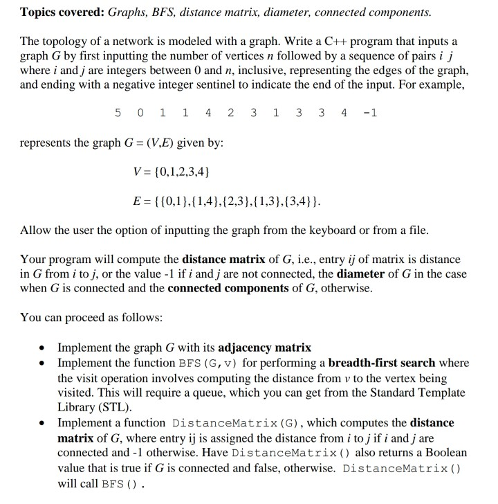 Topics covered: Graphs, BFS, distance matrix, diameter, connected components. The topology of a network is modeled with a graph. Write a C++ program that inputs a graph G by first inputting the number of vertices n followed by a sequence of pairs i j where i and j are integers between 0 and n, inclusive, representing the edges of the graph, and ending with a negative integer sentinel to indicate the end of the input. For example, 5 0 1 1 4 2 3 1 3 3 4 -1 represents the graph G (VE) given by: E 

<div class=