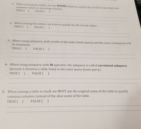 When joining two tables, we use WHERE clause to restrict the result to rows that have common values in matching columns. TRUEFALSE 1- 2- When joining two tables, we have to qualify the PK of both tables. TRUE FALSE 3- When using subquery, both results of the outer (main query) and the inner (subquery) will be displayed. TRUE FALSE When using subquery with IN operator, the subquery is called correlated subquery because it involves a table listed in the outer query (main query). TRUE FALSE ) 4- When joining a table to itself, we MUST use the original name of the table to qualify common columns instead of the alias name of the table. TRUE FALSE) 5-
